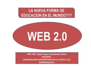 WEB 2.0 LA NUEVA FORMA DE EDUCACION EN EL MUNDO??? POR: ING. Hugo Gaspar Hernández Palma. DOCENTE.  CORPORACION UNIVERSITARIA DE LA COSTA. CUC. BARRANQUILLA. 