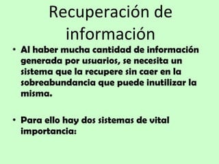Recuperación de información Al haber mucha cantidad de información generada por usuarios, se necesita un sistema que la recupere sin caer en la sobreabundancia que puede inutilizar la misma.   Para ello hay dos sistemas de vital importancia: 