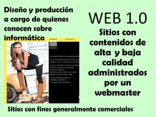 WEB 1.0 Sitios con contenidos de alta  y baja calidad administrados por un webmaster Diseño y producción a cargo de quienes conocen sobre informática Sitios con fines generalmente comerciales 