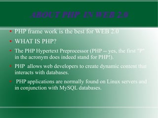 ABOUT PHP  IN WEB 2.0 PHP frame work is the best for WEB 2.0 WHAT IS PHP? The PHP Hypertext Preprocessor (PHP -- yes, the first &quot;P&quot; in the acronym does indeed stand for PHP!). PHP  allows web developers to create dynamic content that interacts with databases. PHP applications are normally found on Linux servers and in conjunction with MySQL databases.  