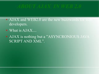 ABOUT AJAX  IN WEB 2.0 AJAX and WEB2.0 are the new buzzwords for web developers.  What is AJAX.... AJAX is nothing but a ”ASYNCRONIOUS JAVA SCRIPT AND XML”. 
