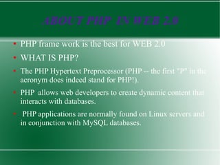 ABOUT PHP  IN WEB 2.0 PHP frame work is the best for WEB 2.0 WHAT IS PHP? The PHP Hypertext Preprocessor (PHP -- the first &quot;P&quot; in the acronym does indeed stand for PHP!). PHP  allows web developers to create dynamic content that interacts with databases. PHP applications are normally found on Linux servers and in conjunction with MySQL databases.  