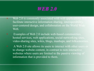 WEB 2.0 Web 2.0 is commonly associated with web applications that facilitate interactive information sharing, interoperability, user-centered design, and collaboration on the World Wide Web. Examples of Web 2.0 include web-based communities, hosted services, web applications, social-networking sites, video-sharing sites, wikis, blogs, mashups, and folksonomies. A Web 2.0 site allows its users to interact with other users or to change website content, in contrast to non-interactive websites where users are limited to the passive viewing of information that is provided to them. 
