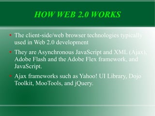 HOW WEB 2.0 WORKS The client-side/web browser technologies typically used in Web 2.0 development  They are Asynchronous JavaScript and XML (Ajax), Adobe Flash and the Adobe Flex framework, and JavaScript. Ajax frameworks such as Yahoo! UI Library, Dojo Toolkit, MooTools, and jQuery. 