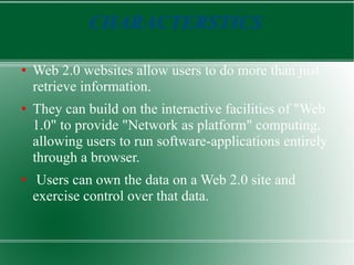 CHARACTERSTICS Web 2.0 websites allow users to do more than just retrieve information.  They can build on the interactive facilities of &quot;Web 1.0&quot; to provide &quot;Network as platform&quot; computing, allowing users to run software-applications entirely through a browser. Users can own the data on a Web 2.0 site and exercise control over that data. 