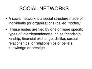SOCIAL NETWORKS A social network is a social structure made of individuals (or organizations) called "nodes," These nodes are tied by one or more specific types of interdependency,such as friendship, kinship, financial exchange, dislike, sexual relationships, or relationships of beliefs, knowledge or prestige. 