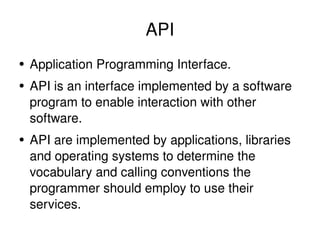 API Application Programming Interface. API is an interface implemented by a software program to enable interaction with other software. API are implemented by applications, libraries and operating systems to determine the vocabulary and calling conventions the programmer should employ to use their services. 