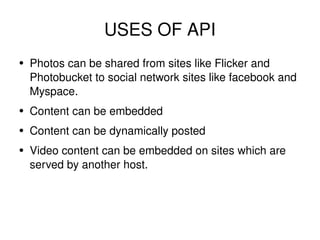 USES OF API Photos can be shared from sites like Flicker and Photobucket to social network sites like facebook and Myspace. Content can be embedded Content can be dynamically posted Video content can be embedded on sites which are served by another host. 