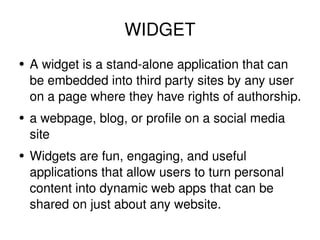 WIDGET A widget is a stand-alone application that can be embedded into third party sites by any user on a page where they have rights of authorship. a webpage, blog, or profile on a social media site Widgets are fun, engaging, and useful applications that allow users to turn personal content into dynamic web apps that can be shared on just about any website. 