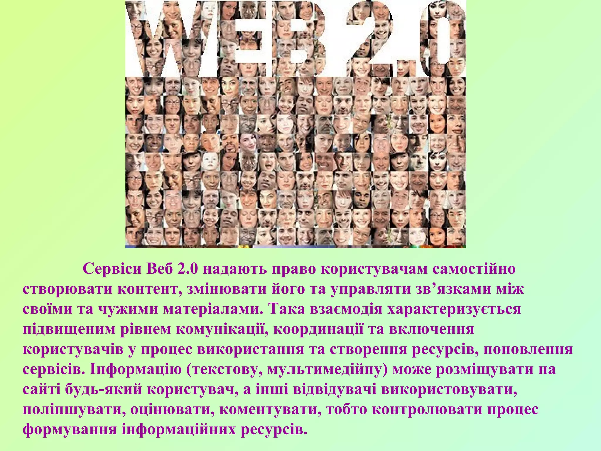 Сервіси Веб 2.0 надають право користувачам самостійно створювати контент, змінювати його та управляти зв’язками між своїми та чужими матеріалами. Така взаємодія характеризується підвищеним рівнем комунікації, координації та включення користувачів у процес використання та створення ресурсів, поновлення сервісів. Інформацію (текстову, мультимедійну) може розміщувати на сайті будь-який користувач, а інші відвідувачі використовувати, поліпшувати, оцінювати, коментувати, тобто контролювати процес формування інформаційних ресурсів. 