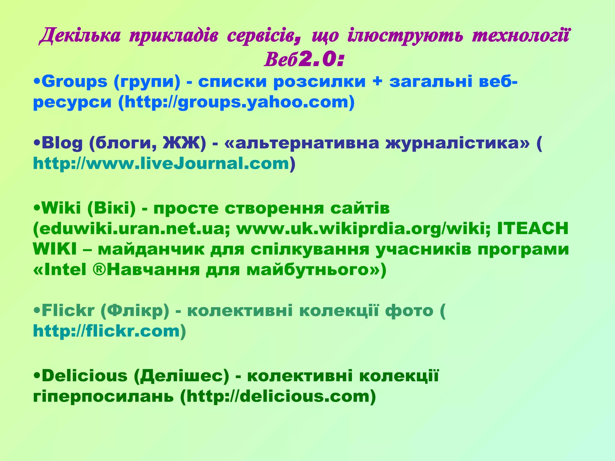 Декілька прикладів сервісів, що ілюструють технології Веб2.0: Groups (групи) - списки розсилки + загальні веб-ресурси (http://groups.yahoo.com)  Blog (блоги, ЖЖ) - «альтернативна журналістика» ( http://www.liveJournal.com ) Wiki (Вікі) - просте створення сайтів (eduwiki.uran.net.ua; www.uk.wikiprdia.org/wiki; ITEACH WIKI – майданчик для спілкування учасників програми «Intel ®Навчання для майбутнього») Flickr (Флікр) - колективні колекції фото ( http://flickr.com ) Delicious (Делішес) - колективні колекції гіперпосилань (http://delicious.com) 