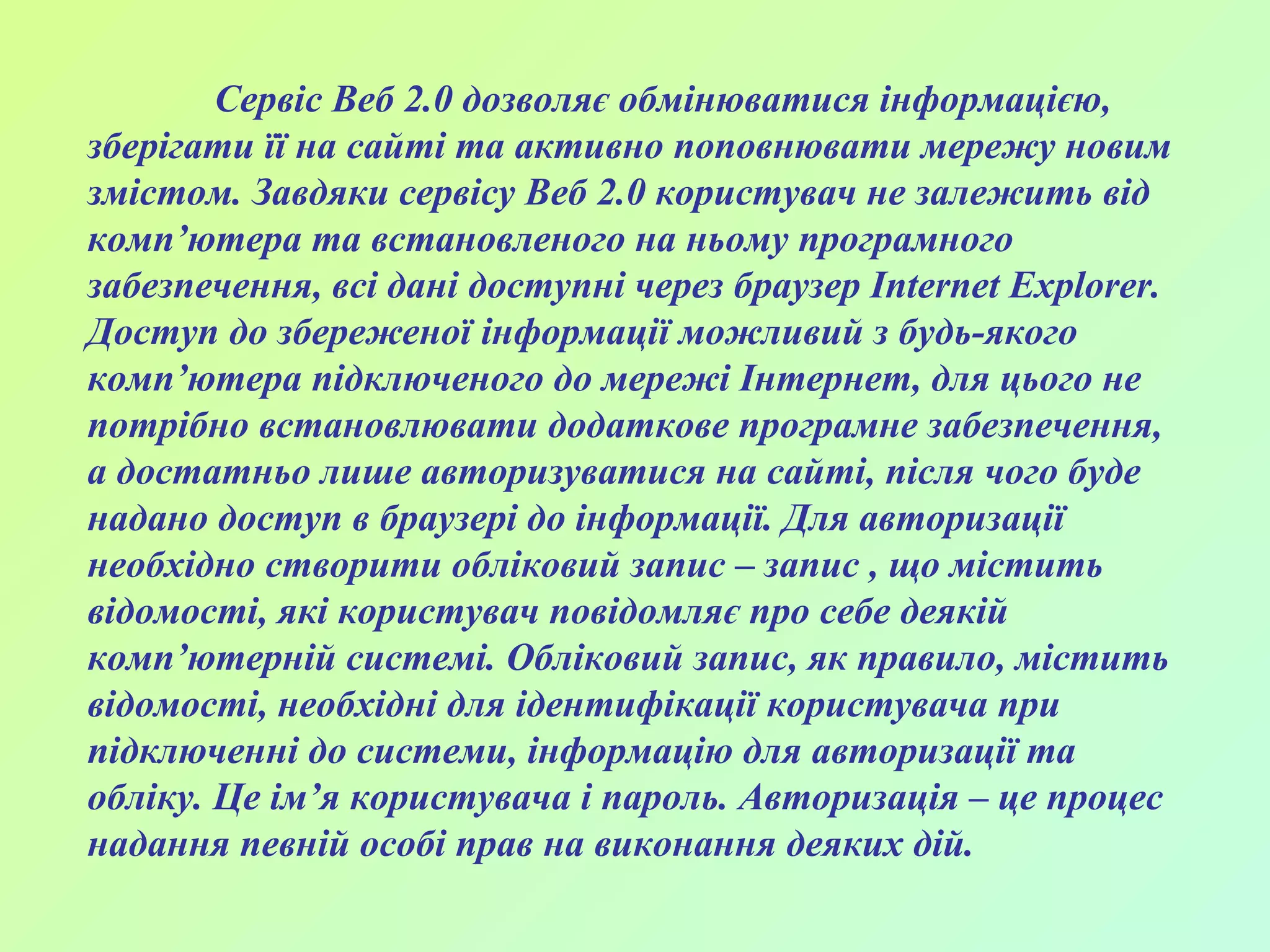 Сервіс Веб 2.0 дозволяє обмінюватися інформацією, зберігати її на сайті та активно поповнювати мережу новим змістом. Завдяки сервісу Веб 2.0 користувач не залежить від комп’ютера та встановленого на ньому програмного забезпечення, всі дані доступні через браузер Internet Explorer. Доступ до збереженої інформації можливий з будь-якого комп’ютера підключеного до мережі Інтернет, для цього не потрібно встановлювати додаткове програмне забезпечення, а достатньо лише авторизуватися на сайті, після чого буде надано доступ в браузері до інформації. Для авторизації необхідно створити обліковий запис – запис , що містить відомості, які користувач повідомляє про себе деякій комп’ютерній системі. Обліковий запис, як правило, містить відомості, необхідні для ідентифікації користувача при підключенні до системи, інформацію для авторизації та обліку. Це ім’я користувача і пароль. Авторизація – це процес надання певній особі прав на виконання деяких дій. 