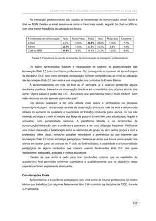 Carvalho, Ana Amélia A. (Org.) (2008). Actas do Encontro sobre Web 2.0. Braga: CIEd.



      Na interacção professor/aluno são usadas as ferramentas de comunicação: email, fórum e
chat ou MSN. Destas, o email assumiu-se como o meio mais usado, seguido do chat ou MSN e,
com uma menor frequência de utilização os fóruns.


     Ferramentas de comunicação      Nulo    Muito Fraca    Fraca     Boa     Muito Boa     Excelente
    E-mail                          7,7%        13,5%       30,8%    28,8%      11,5%         7,7%
    Fórum                           32,7%       13,5%       30,8%    15,4%         5,8%       1,9%
    Chat ou MSN                     30,8%       9,6%        15,4%    21,2%      13,5%         9,6%


        Tabela 5. Frequência de uso de ferramentas de comunicação na interacção professor/aluno


      Os dados apresentados ilustram a necessidade de explorar as potencialidades das
tecnologias Web 2.0 junto dos futuros professores. Por conseguinte, o processo de aprendizagem
da disciplina TICE teve como principal preocupação fornecer competências ao nível da utilização
das tecnologias Web 2.0 com vista à sua integração nos currículos do Ensino Básico.
      A aproximadamente um mês do final do 2º semestre, já é possível apresentar alguns
resultados positivos, baseados na observação directa e em comentários dos próprios alunos, tais
como: “Agora passei a gostar das TIC… Até parece que aprendemos mais e muito melhor!.. Com
estes recursos só não aprende quem não quer”.
       Os alunos passaram a ter uma atitude mais activa e participativa no processo
ensino/aprendizagem, comprovada através da observação directa na sala de aula e evidenciada
através do aumento da qualidade e quantidade do trabalho produzido pelos alunos, do que são
exemplo os blogs e o wiki. A maioria dos blogs de grupo e do wiki têm uma actualização regular e
constante,   com   periodicidade    semanal.     A     plataforma   Moodle     e    as    ferramentas    de
comunicação/interacção com a professora passaram a ter uma utilização frequente. Verifica-se
uma maior interacção e colaboração entre os elementos do grupo, ou com outros grupos e com a
professora. Além disso, tornou-se possível reconhecer a pertinência do uso coerente das
tecnologias Web 2.0 como estratégia pedagógica. Salienta-se ainda que houve preocupação dos
alunos em avaliar, junto de crianças do 1º ciclo do Ensino Básico, a usabilidade e a funcionalidade
pedagógica de alguns conteúdos que criaram usando ferramentas Web 2.0, das quais
destacamos: webquests, podcasts e vídeos educativos.
      Cientes de que ainda é cedo para tirar conclusões, cremos que os resultados do
questionário final permitirão confirmar quantitativa e qualitativamente que os objectivos desta
experiência foram amplamente alcançados.


Considerações Finais
      Apresentámos a experiência pedagógica com uma turma de futuros professores de ensino
básico que trabalhou com algumas ferramentas Web 2.0 no âmbito da disciplina de TICE, durante
o 2º semestre.




                                                                                                        117
 