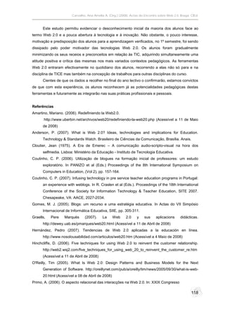 Carvalho, Ana Amélia A. (Org.) (2008). Actas do Encontro sobre Web 2.0. Braga: CIEd.



      Este estudo permitiu evidenciar o desconhecimento inicial da maioria dos alunos face ao
termo Web 2.0 e a pouca abertura à tecnologia e à inovação. Não obstante, o pouco interesse,
motivação e predisposição dos alunos para a aprendizagem verificados, no 1º semestre, foi sendo
dissipado pelo poder motivador das tecnologias Web 2.0. Os alunos foram gradualmente
minimizando os seus receios e preconceitos em relação às TIC, adquirindo simultaneamente uma
atitude positiva e crítica das mesmas nos mais variados contextos pedagógicos. As ferramentas
Web 2.0 entraram efectivamente no quotidiano dos alunos, recorrendo a elas não só para e na
disciplina de TICE mas também na concepção de trabalhos para outras disciplinas do curso.
      Cientes de que os dados a recolher no final do ano lectivo o confirmarão, estamos convictos
de que com esta experiência, os alunos reconhecem já as potencialidades pedagógicas destas
ferramentas e futuramente as integrarão nas suas práticas profissionais e pessoais.


Referências
Amartino, Mariano. (2006). Redefiniendo la Web2.0.
       http://www.uberbin.net/archivos/web20/redefiniendo-la-web20.php (Acessível a 11 de Maio
      de 2008)
Anderson, P. (2007). What is Web 2.0? Ideas, technologies and implications for Education.
      Technology & Standards Watch. Brasileiro de Ciências da Comunicação, Brasília. Anais.
Cloutier, Jean (1975). A Era de Emerec – A comunicação audio-scripto-visual na hora dos
      selfmedia. Lisboa: Ministério da Educação - Instituto de Tecnologia Educativa.
Coutinho, C. P. (2006). Utilização de blogues na formação inicial de professores: um estudo
      exploratório. In PANIZO et al (Eds.) Proceedings of the 8th International Symposium on
      Computers in Education, (Vol 2), pp. 157-164.
Coutinho, C. P. (2007). Infusing technology in pre service teacher education programs in Portugal:
      an experience with weblogs. In R. Craslen et al (Eds.). Proceedings of the 18th International
      Conference of the Society for Information Technology & Teacher Education, SITE 2007.
      Chesapeake, VA: AACE, 2027-2034.
Gomes, M. J. (2005). Blogs: um recurso e uma estratégia educativa. In Actas do VII Simpósio
      Internacional de Informática Educativa, SIIE, pp. 305-311.
Graells,   Pere    Marquès     (2007).     La     Web     2.0     y    sus    aplicacions      didácticas.
      http://dewey.uab.es/pmarques/web20.html (Acessível a 11 de Abril de 2008)
Hernández, Pedro (2007). Tendencias de Web 2.0 aplicadas a la educación en línea.
      http://www.nosolousabilidad.com/articulos/web20.htm (Acessível a 4 Maio de 2008)
Hinchcliffe, D. (2006). Five techniques for using Web 2.0 to reinvent the customer relationship.
      http://web2.wsj2.com/five_techniques_for_using_web_20_to_reinvent_the_customer_re.htm
      (Acessível a 11 de Abril de 2008)
O'Reilly, Tim (2005). What Is Web 2.0: Design Patterns and Business Models for the Next
      Generation of Software. http://oreillynet.com/pub/a/oreilly/tim/news/2005/09/30/what-is-web-
      20.html (Acessível a 08 de Abril de 2008)
Primo, A. (2006). O aspecto relacional das interacções na Web 2.0. In: XXIX Congresso

                                                                                                      118
 