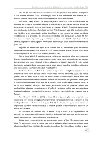 Carvalho, Ana Amélia A. (Org.) (2008). Actas do Encontro sobre Web 2.0. Braga: CIEd.



      Web 2.0 é o momento em que deixamos de usar PCs (como modelo central) e começamos
a usar Internet (Amartino, 2006). A informação passa a estar armazenada em sistemas de e-
learning, gestores de conteúdo, plataformas colaborativas e outros repositórios.
      Para Primo (2006), a Web 2.0 é a segunda geração de serviços online e caracteriza-se por
potenciar as formas de publicação, partilha e organização de informação, além de ampliar os
espaços para a interacção entre os participantes do processo. A Web 2.0 refere-se não apenas a
uma combinação de técnicas informáticas (serviços Web, linguagem Ajax, Web syndication, etc.),
mas também a um determinado período tecnológico, a um conjunto de novas estratégias
metodológicas e a processos de comunicação mediados pelo computador. A Web 2.0 tem
repercussões sociais importantes, que potenciam processos de trabalho colectivo, de troca
afectiva, de produção e circulação de informações, de construção social de conhecimento apoiada
pelas TIC.
      Segundo Tim Berners-Lee, aquilo a que chamam Web 2.0, nada mais é que o resultado do
desenvolvimento tecnológico que facilitou as condições de acesso e a capacidade de produção de
conteúdos por parte dos utilizadores da Web (Anderson, 2007).
      Com o termo Web 2.0, salientamos uma mudança de paradigma sobre a concepção de
Internet e suas funcionalidades, que agora abandonam a sua marca unidireccional e se orientam
para promover uma maior interacção entre os utilizadores e o desenvolvimento de redes sociais
(tecnologias sociais) onde se podem expressar e julgar, resumir e partilhar conteúdos, colaborar e
criar conhecimento (conhecimento social) (Graells, 2007).
      Fundamentalmente, a Web 2.0 consiste em aproveitar a inteligência colectiva, mas a
maioria das outras ideias da Web 2.0 não encaixa neste conceito (Hinchcliffe, 2006). Isto porque
grande parte da Web ainda é usada de forma estática e unidireccional. Muitos Web sites
disponibilizam conteúdos mas não oferecem serviços aos utilizadores que garantam a interacção e
o dinamismo dos conteúdos e das pessoas. No entanto, o uso da tecnologia potencia a existência
de um saber colectivo, alcançado pela interacção dinâmica entre um grupo de pessoas que
partilha ideias, saberes e conhecimentos. A Web 2.0 é o ambiente perfeito para a construção da
inteligência colectiva, transcendendo o espaço e o tempo das inteligências individuais que a
formam.
      Para Romaní e Kuklinski (2007), a Web 2.0 é a denominação mais apropriada para
descrever o novo tipo de aplicações Web dominantes e a fase actual em que se encontra a rede
criada por Berners-Lee. Salientam ainda que a Web 2.0 não é outra coisa que a actual fase de um
imparável e expansivo processo evolutivo da Internet, que tem como característica essencial um
forte acento no social.
      Na concepção de Christian Van Der Henst (2005), a Web 2.0 é a representação da
evolução das aplicações tradicionais em direcção a aplicações Web centradas no utilizador final.
Web 2.0 é uma atitude e não propriamente uma tecnologia.
      Muitas outras noções poderiam ser apresentadas porém, a Web 2.0 é um conceito, uma
ideia. Por isso mesmo, muda de pessoa para pessoa, varia em cada conversa que se tenha sobre
ela, acrescentam-lhe ou modificam-lhe aspectos dependendo das necessidades e visões de quem

                                                                                                         110
 