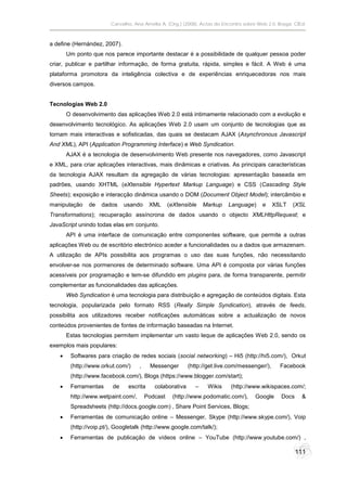Carvalho, Ana Amélia A. (Org.) (2008). Actas do Encontro sobre Web 2.0. Braga: CIEd.



a define (Hernández, 2007).
        Um ponto que nos parece importante destacar é a possibilidade de qualquer pessoa poder
criar, publicar e partilhar informação, de forma gratuita, rápida, simples e fácil. A Web é uma
plataforma promotora da inteligência colectiva e de experiências enriquecedoras nos mais
diversos campos.


Tecnologias Web 2.0
        O desenvolvimento das aplicações Web 2.0 está intimamente relacionado com a evolução e
desenvolvimento tecnológico. As aplicações Web 2.0 usam um conjunto de tecnologias que as
tornam mais interactivas e sofisticadas, das quais se destacam AJAX (Asynchronous Javascript
And XML), API (Application Programming Interface) e Web Syndication.
        AJAX é a tecnologia de desenvolvimento Web presente nos navegadores, como Javascript
e XML, para criar aplicações interactivas, mais dinâmicas e criativas. As principais características
da tecnologia AJAX resultam da agregação de várias tecnologias: apresentação baseada em
padrões, usando XHTML (eXtensible Hypertext Markup Language) e CSS (Cascading Style
Sheets); exposição e interacção dinâmica usando o DOM (Document Object Model); intercâmbio e
manipulação     de   dados     usando     XML      (eXtensible   Markup    Language)      e    XSLT    (XSL
Transformations); recuperação assíncrona de dados usando o objecto XMLHttpRequest; e
JavaScript unindo todas elas em conjunto.
        API é uma interface de comunicação entre componentes software, que permite a outras
aplicações Web ou de escritório electrónico aceder a funcionalidades ou a dados que armazenam.
A utilização de APIs possibilita aos programas o uso das suas funções, não necessitando
envolver-se nos pormenores de determinado software. Uma API é composta por várias funções
acessíveis por programação e tem-se difundido em plugins para, de forma transparente, permitir
complementar as funcionalidades das aplicações.
        Web Syndication é uma tecnologia para distribuição e agregação de conteúdos digitais. Esta
tecnologia, popularizada pelo formato RSS (Really Simple Syndication), através de feeds,
possibilita aos utilizadores receber notificações automáticas sobre a actualização de novos
conteúdos provenientes de fontes de informação baseadas na Internet.
        Estas tecnologias permitem implementar um vasto leque de aplicações Web 2.0, sendo os
exemplos mais populares:
        Softwares para criação de redes sociais (social networking) – Hi5 (http://hi5.com/), Orkut
         (http://www.orkut.com/)     ,    Messenger        (http://get.live.com/messenger/),     Facebook
         (http://www.facebook.com/), Blogs (https://www.blogger.com/start);
        Ferramentas      de    escrita     colaborativa     –    Wikis     (http://www.wikispaces.com/;
         http://www.wetpaint.com/,       Podcast    (http://www.podomatic.com/),       Google     Docs     &
         Spreadsheets (http://docs.google.com) , Share Point Services, Blogs;
        Ferramentas de comunicação online – Messenger, Skype (http://www.skype.com/), Voip
         (http://voip.pt/), Googletalk (http://www.google.com/talk/);
        Ferramentas de publicação de vídeos online – YouTube (http://www.youtube.com/) ,

                                                                                                         111
 