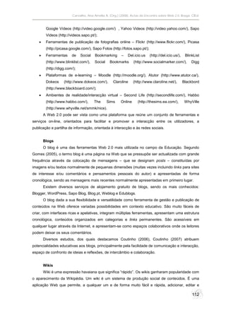 Carvalho, Ana Amélia A. (Org.) (2008). Actas do Encontro sobre Web 2.0. Braga: CIEd.



         Google Vídeos (http://video.google.com/) , Yahoo Videos (http://video.yahoo.com/), Sapo
         Videos (http://videos.sapo.pt/);
        Ferramentas de publicação de fotografias online – Flickr (http://www.flickr.com/), Picasa
         (http://picasa.google.com/), Sapo Fotos (http://fotos.sapo.pt/);
        Ferramentas     de    Social   Bookmarking      –   Del.icio.us    (http://del.icio.us/),    BlinkList
         (http://www.blinklist.com/),   Social    Bookmarks       (http://www.socialmarker.com/),         Digg
         (http://digg.com/);
        Plataformas de e-learning – Moodle (http://moodle.org/), Atutor (http://www.atutor.ca/),
         Dokeos     (http://www.dokeos.com/),       Claroline     (http://www.claroline.net/),       Blackbord
         (http://www.blackboard.com/);
        Ambientes de realidade/interacção virtual – Second Life (http://secondlife.com/), Habbo
         (http://www.habbo.com/),       The      Sims    Online     (http://thesims.ea.com/),         WhyVille
         (http://www.whyville.net/smmk/nice).
        A Web 2.0 pode ser vista como uma plataforma que reúne um conjunto de ferramentas e
serviços on-line, orientados para facilitar e promover a interacção entre os utilizadores, a
publicação e partilha de informação, orientada à interacção e às redes sociais.


        Blogs
        O blog é uma das ferramentas Web 2.0 mais utilizada no campo da Educação. Segundo
Gomes (2005), o termo blog é uma página na Web que se pressupõe ser actualizada com grande
frequência através da colocação de mensagens – que se designam posts – constituídas por
imagens e/ou textos normalmente de pequenas dimensões (muitas vezes incluindo links para sites
de interesse e/ou comentários e pensamentos pessoais do autor) e apresentadas de forma
cronológica, sendo as mensagens mais recentes normalmente apresentadas em primeiro lugar.
        Existem diversos serviços de alojamento gratuito de blogs, sendo os mais conhecidos:
Blogger, WordPress, Sapo Blog, Blog.pt, Weblog e Edublogs.
        O blog dada a sua flexibilidade e versatilidade como ferramenta de gestão e publicação de
conteúdos na Web oferece variadas possibilidades em contexto educativo. São muito fáceis de
criar, com interfaces ricas e apelativas, integram múltiplas ferramentas, apresentam uma estrutura
cronológica, conteúdos organizados em categorias e links permanentes. São acessíveis em
qualquer lugar através da Internet, e apresentam-se como espaços colaborativos onde os leitores
podem deixar os seus comentários.
        Diversos estudos, dos quais destacamos Coutinho (2006), Coutinho (2007) atribuem
potencialidades educativas aos blogs, principalmente pela facilidade de comunicação e interacção,
espaço de confronto de ideias e reflexões, de intercâmbio e colaboração.


        Wikis
        Wiki é uma expressão havaiana que significa “rápido”. Os wikis ganharam popularidade com
o aparecimento da Wikipédia. Um wiki é um sistema de produção social de conteúdos. É uma
aplicação Web que permite, a qualquer um e de forma muito fácil e rápida, adicionar, editar e

                                                                                                          112
 