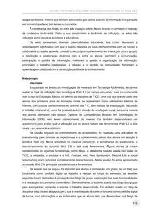 Carvalho, Ana Amélia A. (Org.) (2008). Actas do Encontro sobre Web 2.0. Braga: CIEd.



apagar conteúdos, mesmo que tenham sido criados por outros autores. A informação é organizada
em formato hipertexto, por temas ou conceitos.
      À semelhança dos blogs, os wikis são espaços online, fáceis de criar e permitem a inserção
de conteúdos multimédia. Dada a sua simplicidade e facilidade de utilização, os wikis são
utilizados como recursos escolares e educativos.
      Os wikis apresentam diversas potencialidades educativas, tais como: favorecem a
aprendizagem significativa (em que o sujeito relaciona os seus conhecimentos com os novos) e
colaborativa (o sujeito aprende, constrói o seu próprio conhecimento em interacção com o grupo);
a interacção e colaboração dinâmica com e entre os alunos; permitem a comunicação,
participação e partilha de informação; melhoram a gestão e organização da informação;
promovem o trabalho colaborativo, a relação e o sentido de comunidade; fomentam a
aprendizagem colaborativa e a construção partilhada do conhecimento.


Metodologia
      Descrição
      Enquadrado no âmbito da investigação de mestrado em Tecnologia Multimédia, decidimos
avaliar o nível de utilização das tecnologias Web 2.0 no campo educativo, mais concretamente
num curso de Educação Básica, no âmbito da disciplina de TICE. Uma vez que grande parte dos
alunos dos primeiros anos da formação inicial, se apresentam como utilizadores básicos de
Internet, com poucos conhecimentos no domínio das TIC, sem hábitos de investigação, discussão
e trabalho colaborativo, como foi possível deduzir através da sondagem inicial, na qual a maioria
dos alunos afirmaram não possuir Diploma de Competências Básicas em Tecnologias de
Informação (DCB) nem terem conhecimento do mesmo. Foi também disponibilizado um
questionário para avaliar qual a utilização que os alunos faziam das ferramentas Web 2.0 a dois
níveis: uso pessoal e académico.
      Na sessão seguinte ao preenchimento do questionário, foi realizada uma actividade de
brainstorming para detectar as expectativas e o conhecimento prévio dos alunos em relação à
temática Web 2.0. Nesta actividade foi possível comprovar, à semelhança do questionário, o
desconhecimento do conceito Web 2.0 e das suas ferramentas. Alguns alunos já tinham
conhecimento de algumas ferramentas, como blogs, a plataforma Moodle usada nas aulas de
TICE, a wikipédia, o youtube e o Hi5. Podcast, wiki, Web Syndication, Second Life e social
bookmarking eram conceitos completamente desconhecidos. Nesta sessão foi ainda apresentado
o conceito Web 2.0, principais características e ferramentas.
      Na sessão que se seguiu, foi proposto aos alunos a concepção, em grupo, de um blog que
funcionaria como portfólio digital do trabalho a realizar ao longo do semestre. As sessões
seguintes foram dedicadas à concepção dos blogs de grupo, exploração das suas funcionalidades
e a realização dos primeiros comentários. Semanalmente, a docente acedia aos blogs dos grupos
para acompanhar, comentar e orientar o trabalho desenvolvido. Foi também criado um blog da
disciplina (http://ticeeb.blogspot.com), que é mantido pela docente e funciona como portfólio digital
da turma, com informações e as actividades que os alunos têm que desenvolver nos blogs de

                                                                                                       113
 