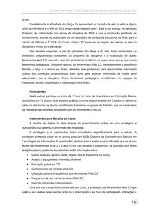 Carvalho, Ana Amélia A. (Org.) (2008). Actas do Encontro sobre Web 2.0. Braga: CIEd.



grupo.
         Paralelamente à actividade dos blogs, foi apresentado o conceito de wiki, a visita a alguns
wikis de referência e o wiki de TICE (http://ticeeb.wetpaint.com/). Este é um espaço, no aplicativo
Wetpaint, de colaboração dos alunos da disciplina de TICE e visa a construção partilhada de
conhecimento, através da elaboração de um repositório de conteúdos educativos na Web, para o
Jardim de Infância e 1º Ciclo do Ensino Básico. Procedeu-se ao registo dos alunos no wiki da
disciplina e iniciou-se a actividade.
         Nas sessões seguintes, a par da actividade dos blogs e do wiki, foram leccionados os
conteúdos programáticos constantes do programa da disciplina e a exploração de outras
ferramentas Web 2.0, como é o caso dos podcasts e do del.icio.us, quer como recurso quer como
ferramenta pedagógica. Enquanto recurso, as ferramentas Web 2.0, nomeadamente a plataforma
Moodle, o blog e o del.icio.us, foram utilizadas pela professora para disponibilizar informação
acerca dos conteúdos programáticos, bem como para publicar informação de índole geral
relacionada com a disciplina. Como ferramenta pedagógica, constituíram um espaço de
integração, debate, cooperação e colaboração entre todos.


         Participantes
         Neste estudo participou a turma de 1º ano do curso de Licenciatura em Educação Básica,
constituída por 72 alunos. Nas sessões práticas a turma estava dividida em 3 turnos e, dentro de
cada um dos turnos os alunos constituíram livremente os grupos de trabalho, que se mantiveram
na realização das diversas actividades com as ferramentas Web 2.0.


         Instrumentos para Recolha de Dados
         A recolha de dados foi feita através do preenchimento online de uma sondagem e
questionário que garantiu o anonimato das respostas.
         A sondagem e o questionário foram concebidos especificamente para o estudo. A
sondagem pretendia saber se os alunos possuíam DCB (Diploma de Competências Básicas em
Tecnologias de Informação). O questionário destinava-se a avaliar qual a utilização que os alunos
fazem das ferramentas Web 2.0 a dois níveis: uso pessoal e académico. As questões que foram
redigidas para o questionário pretendiam obter informação sobre:
         Dados pessoais (género, idade, região, tipo de frequência no curso)
         Acesso a equipamento informático/internet
         Formação prévia em TIC
         Conhecimento do conceito Web 2.0
         Utilização pessoal e académica das ferramentas Web 2.0
         Frequência de uso das ferramentas Web 2.0
         Nível de interacção professor/aluno
         Uma vez que a experiência ainda está em curso, a avaliação das ferramentas Web 2.0 que
estão a ser usadas pelos alunos cinge-se à observação e ao nível de participação, interacção e



                                                                                                        114
 