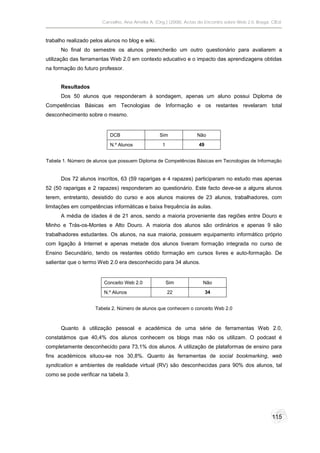 Carvalho, Ana Amélia A. (Org.) (2008). Actas do Encontro sobre Web 2.0. Braga: CIEd.



trabalho realizado pelos alunos no blog e wiki.
      No final do semestre os alunos preencherão um outro questionário para avaliarem a
utilização das ferramentas Web 2.0 em contexto educativo e o impacto das aprendizagens obtidas
na formação do futuro professor.


      Resultados
      Dos 50 alunos que responderam à sondagem, apenas um aluno possui Diploma de
Competências Básicas em Tecnologias de Informação e os restantes revelaram total
desconhecimento sobre o mesmo.


                           DCB                    Sim               Não

                           N.º Alunos               1                49


Tabela 1. Número de alunos que possuem Diploma de Competências Básicas em Tecnologias de Informação


      Dos 72 alunos inscritos, 63 (59 raparigas e 4 rapazes) participaram no estudo mas apenas
52 (50 raparigas e 2 rapazes) responderam ao questionário. Este facto deve-se a alguns alunos
terem, entretanto, desistido do curso e aos alunos maiores de 23 alunos, trabalhadores, com
limitações em competências informáticas e baixa frequência às aulas.
      A média de idades é de 21 anos, sendo a maioria proveniente das regiões entre Douro e
Minho e Trás-os-Montes e Alto Douro. A maioria dos alunos são ordinários e apenas 9 são
trabalhadores estudantes. Os alunos, na sua maioria, possuem equipamento informático próprio
com ligação à Internet e apenas metade dos alunos tiveram formação integrada no curso de
Ensino Secundário, tendo os restantes obtido formação em cursos livres e auto-formação. De
salientar que o termo Web 2.0 era desconhecido para 34 alunos.


                        Conceito Web 2.0                Sim            Não

                        N.º Alunos                      22                34


                     Tabela 2. Número de alunos que conhecem o conceito Web 2.0



      Quanto à utilização pessoal e académica de uma série de ferramentas Web 2.0,
constatámos que 40,4% dos alunos conhecem os blogs mas não os utilizam. O podcast é
completamente desconhecido para 73,1% dos alunos. A utilização de plataformas de ensino para
fins académicos situou-se nos 30,8%. Quanto às ferramentas de social bookmarking, web
syndication e ambientes de realidade virtual (RV) são desconhecidas para 90% dos alunos, tal
como se pode verificar na tabela 3.




                                                                                                       115
 