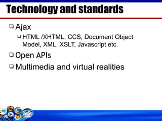 Ajax HTML /XHTML, CCS, Document Object Model, XML, XSLT, Javascript etc. Open APIs Multimedia and virtual realities Technology and standards 
