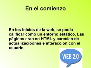 En el comienzo En los inicios de la web, se podía calificar como un entorno estatico. Las páginas eran en HTML y carecían de actualizacioones e interaccion con el usuario. 