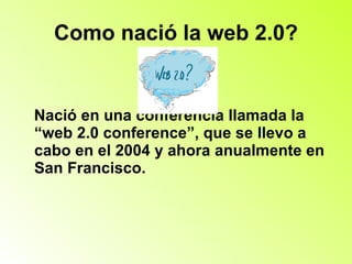 Como nació la web 2.0? Nació en una conferencia llamada la  “web 2.0 conference”, que se llevo a cabo en el 2004 y ahora anualmente en San Francisco. 