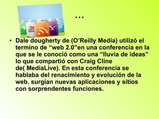 … Dale dougherty de (O’Reilly Media) utilizó el termino de “web 2.0”en una conferencia en la que se le conoció como una “lluvia de ideas” lo que compartió con Craig Cline de( MediaLive). En esta conferencia se hablaba del renacimiento y evolución de la web. surgían nuevas aplicaciones y sitios con sorprendentes funciones. 