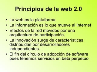 Principios de la web 2.0 La web es la plataforma  La información es lo que mueve al Internet  Efectos de la red movidos por una arquitectura de participación.  La innovación surge de características distribuidas por desarrolladores independientes.  El fin del círculo de adopción de software pues tenemos servicios en beta perpetuo  