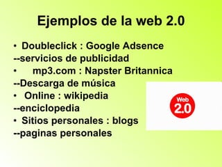 Ejemplos de la web 2.0 Doubleclick : Google Adsence --servicios de publicidad mp3.com : Napster Britannica --Descarga de música Online : wikipedia  --enciclopedia Sitios personales : blogs  --paginas personales 