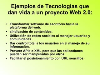 Ejemplos de Tecnologías que dan vida a un proyecto Web 2.0: Transformar software de escritorio hacia la plataforma del web.  sindicación de contenidos.  Utilización de redes sociales al manejar usuarios y comunidades.  Dar control total a los usuarios en el manejo de su información.  Proveer APis o XML para que las aplicaciones puedan ser manipuladas por otros.  Facilitar el posisionamiento con URL sencillos.  