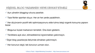 KİŞİSEL BLOG YAZARKEN NEYE DİKKAT ETMELİ Aşırı yönetim blogging ruhuna zararlıdır. Taze fikirler spontan oluşur. Her an her yerde yazabilirsin. Her düşüncenin pozitif etki optimizasyonunu elde tutma isteği organik konuşma yapısını bozar Blogunuz kişisel markanızın temelidir. Ona özen gösterin. Yeniliklere açık olun, bilmediklerinizi öğrenmekten çekinmeyin. Diğer blog yazarlarıyla iletişimde olmaktan çekinmeyin. Her konunun değil, tek konunun uzmanı olun.  