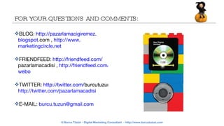 FOR YOUR QUESTIONS AND COMMENTS: BLOG:  http:// pazarlamacigiremez . blogspot .com  ,  http://www. marketingcircle .net FRIENDFEED:  http:// friendfeed .com/ pazarlamacadisi  ,  http:// friendfeed .com/ webo TWITTER:  http:// twitter .com/ burcutuzun   http:// twitter .com/ pazarlamacadisi E-MAIL:  burcu.tuzun@ gmail .com 