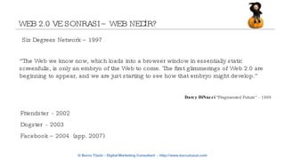 WEB 2.0 VE SONRASI – WEB NEDİR? Darcy DiNucci  &quot;Fragmented Future” - 1999 “ The Web we know now, which loads into a browser window in essentially static screenfulls, is only an embryo of the Web to come. The first glimmerings of Web 2.0 are beginning to appear, and we are just starting to see how that embryo might develop.” Six Degrees Network – 1997  Friendster  - 2002 Dogster  - 2003 Facebook – 2004  (app. 2007) 