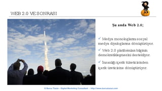 WEB 2.0 VE SONRASI Şu anda Web 2.0; Medya monologlarını sosyal medya diyaloglarına dönüştürüyor.  Web 2.0 platformları bilginin demokratikleşmesini destekliyor. İnsanlığı içerik tüketicisinden içerik üreticisine dönüştürüyor.   