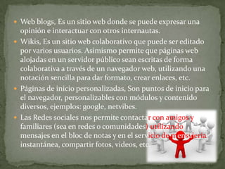 Web blogs, Es un sitio web donde se puede expresar una opinión e interactuar con otros internautas.Wikis, Es un sitio web colaborativo que puede ser editado por varios usuarios. Asimismo permite que páginas web alojadas en un servidor público sean escritas de forma colaborativa a través de un navegador web, utilizando una notación sencilla para dar formato, crear enlaces, etc.Páginas de inicio personalizadas, Son puntos de inicio para el navegador, personalizables con módulos y contenido diversos, ejemplos: google, netvibes.Las Redes sociales nos permite contactar con amigos y familiares (sea en redes o comunidades) utilizando mensajes en el bloc de notas y en el servicio de mensajería instantánea, compartir fotos, videos, etc.