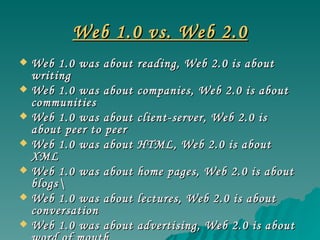 Web 1.0 vs. Web 2.0 Web 1.0 was about reading, Web 2.0 is about writing Web 1.0 was about companies, Web 2.0 is about communities Web 1.0 was about client-server, Web 2.0 is about peer to peer Web 1.0 was about HTML, Web 2.0 is about XML Web 1.0 was about home pages, Web 2.0 is about blogs\ Web 1.0 was about lectures, Web 2.0 is about conversation Web 1.0 was about advertising, Web 2.0 is about word of mouth Web 1.0 was about services sold over the web, Web 2.0 is about web services 