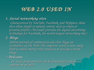 WEB 2.0 USED IN   1. Social networking sites Characterized by YouTube, Facebook, and MySpace, these sites allow people to upload content such as videos or personal profiles (Microsoft provides the digital advertising technology for Facebook, the second-largest networking site.) 2. Blogs Online journals of commentary and chat, blogs are everywhere on the Web. The corporate world is now using them to subtly market their products or develop a brand image.  3.  Podcasts  are audio programs that can be downloaded and played anytime on an MP3 