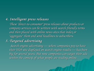 4. Intelligent press releases These "direct-to-consumer" press releases about products or company services can be written with search-friendly terms and then placed with online news sites that index or "aggregate" them and send headlines to subscribers. 5. Targeted advertising Search-engine advertising — where companies pay to have their Web site displayed on search-engine results — has been big for several years. But now companies can target their ads within the context of what people are reading online. 