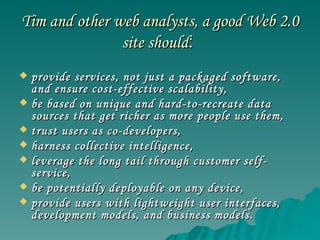 Tim and other web analysts, a good Web 2.0 site should :  provide services, not just a packaged software, and ensure cost-effective scalability,  be based on unique and hard-to-recreate data sources that get richer as more people use them,  trust users as co-developers,  harness collective intelligence,  leverage the long tail through customer self-service,  be potentially deployable on any device,  provide users with lightweight user interfaces, development models, and business models.  