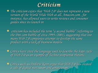 Criticism The criticism exists that "Web 2.0" does not represent a new version of the World Wide Web at all, Amazon.com , for instance, has allowed users to write reviews and consumer guides since its launch in  criticism has included the term “a second bubble” (referring to the Dot-com bubble of circa 1995–2001), suggesting that too many Web 2.0 companies attempt to develop the same product with a lack of business models.  Critics have cited the language used to describe the hype cycle of Web 2.0 as an example of Techno-utopianist rhetoric. Critics such as Andrew Keen argue that Web 2.0 has created a cult of digital narcissism and amateurism  