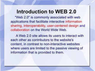 Introduction to WEB 2.0 "Web 2.0" is commonly associated with web applications that facilitate interactive  information sharing, interoperability, user-centered design  and  collaboration  on the World Wide Web. A Web 2.0 site allows its users to interact with each other as contributors to the website's content, in contrast to non-interactive websites where users are limited to the passive viewing of information that is provided to them. 