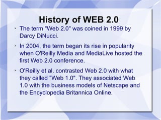 History of WEB 2.0 The term "Web 2.0" was coined in 1999 by Darcy DiNucci.  In 2004, the term began its rise in popularity when O'Reilly Media and MediaLive hosted the first Web 2.0 conference.  O'Reilly et al. contrasted Web 2.0 with what they called "Web 1.0". They associated Web 1.0 with the business models of Netscape and the Encyclopedia Britannica Online. 