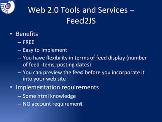Web 2.0 Tools and Services – Feed2JS Benefits FREE Easy to implement You have flexibility in terms of feed display (number of feed items, posting dates) You can preview the feed before you incorporate it into your web site Implementation requirements Some html knowledge NO account requirement 