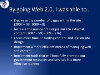 By going Web 2.0, I was able to… Decrease the number of pages within the site  (2007 – 39; 2009 – 8) Increase the number of unique links to external content (2007 – 59; 2009 – 276) Focus more time on finding content and less on site design Implement a more efficient means of managing web site content Implement tools that will hopefully promote our government resources and services in a more effective manner 