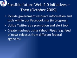 Possible future Web 2.0 initiatives – Then (October 2009) Include government resource information and tools within our Facebook site (in progress) Utilize Twitter as a promotion and alert tool Create mashups using Yahoo! Pipes (e.g. feed of news releases from different federal agencies) 