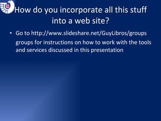 How do you incorporate all this stuff into a web site? Go to  http://www.slideshare.net/GuyLibros/groups groups for instructions on how to work with the tools and services discussed in this presentation 