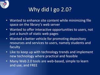 Why did I go 2.0? Wanted to enhance site content while minimizing file space on the library’s web server Wanted to offer interactive opportunities to users, not just a bunch of static web pages Wanted a better vehicle for promoting depository resources and services to users, namely students and faculty Like to keep up with technology trends and implement new technology where practical and feasible Many Web 2.0 tools are web-based, simple to learn and use, and FREE 