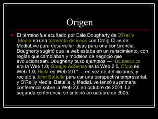 Origen El término fue acuñado por Dale Dougherty de  O'Reilly  Media  en una  tormenta de ideas  con Craig Cline de MediaLive para desarrollar ideas para una conferencia. Dougherty sugirió que la web estaba en un renacimiento, con reglas que cambiaban y modelos de negocio que evolucionaban. Dougherty puso ejemplos — " DoubleClick  era la Web 1.0;  Google   AdSense  es la Web 2.0.  Ofoto  es Web 1.0;  Flickr  es Web 2.0." — en vez de definiciones, y reclutó a  John   Battelle  para dar una perspectiva empresarial, y O'Reilly Media, Battelle, y MediaLive lanzó su primera conferencia sobre la Web 2.0 en octubre de 2004. La segunda conferencia se celebró en octubre de 2005. 