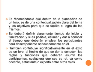Es recomendable que dentro de la planeación de un foro, se dé una contextualización clara del tema y los objetivos para que se facilite el logro de los mismos. Se deberá definir claramente tiempo de inicio y finalización y si es posible, estimar y dar a conocer el tiempo que deberán emplear los participantes para desempeñarse adecuadamente en él. También contribuye significativamente en el éxito de un foro, el hecho de que se den a conocer  las reglas y funciones que deberán asumir los participantes, cualquiera que sea su rol, ya como docente, estudiante o experto entre otros roles.